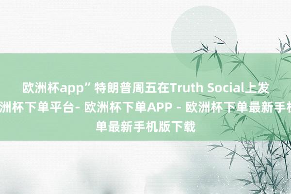 欧洲杯app”特朗普周五在Truth Social上发帖称-欧洲杯下单平台- 欧洲杯下单APP - 欧洲杯下单最新手机版下载
