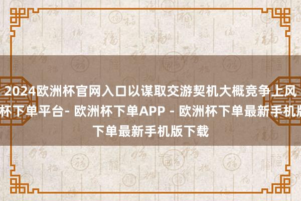 2024欧洲杯官网入口以谋取交游契机大概竞争上风-欧洲杯下单平台- 欧洲杯下单APP - 欧洲杯下单最新手机版下载