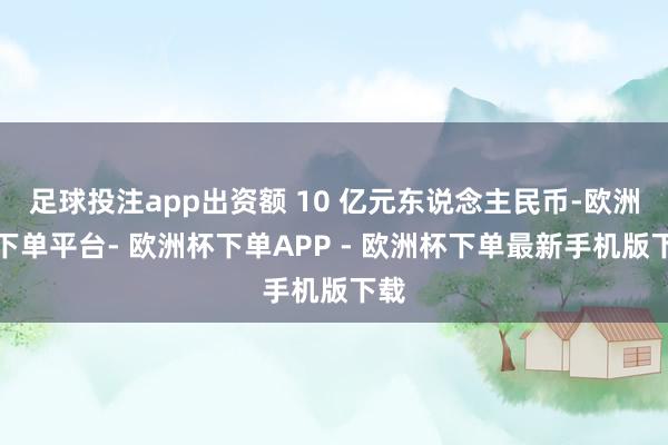足球投注app出资额 10 亿元东说念主民币-欧洲杯下单平台- 欧洲杯下单APP - 欧洲杯下单最新手机版下载