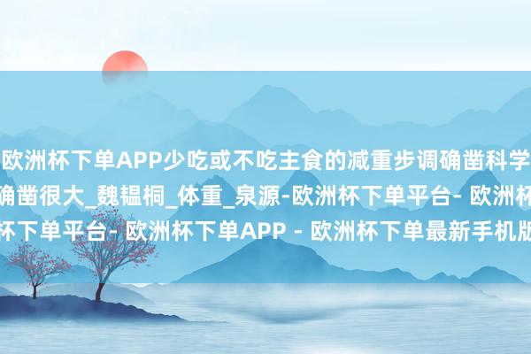 欧洲杯下单APP少吃或不吃主食的减重步调确凿科学吗？短期顺利但危害确凿很大_魏韫桐_体重_泉源-欧洲杯下单平台- 欧洲杯下单APP - 欧洲杯下单最新手机版下载