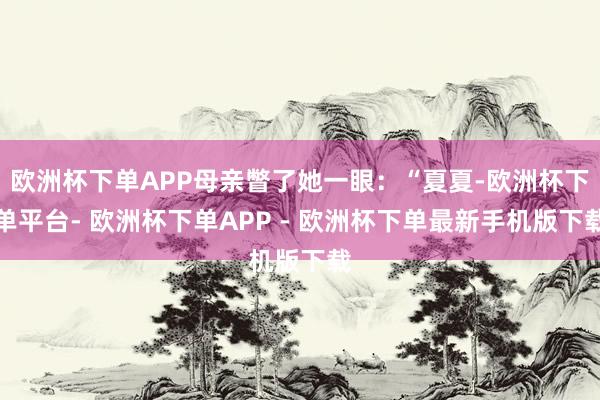 欧洲杯下单APP母亲瞥了她一眼：“夏夏-欧洲杯下单平台- 欧洲杯下单APP - 欧洲杯下单最新手机版下载