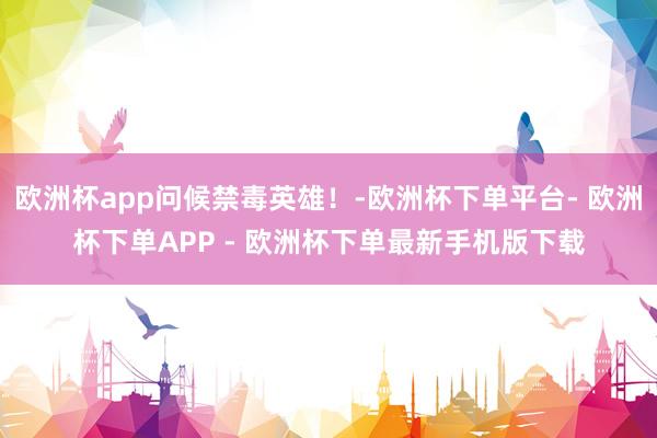 欧洲杯app问候禁毒英雄！-欧洲杯下单平台- 欧洲杯下单APP - 欧洲杯下单最新手机版下载