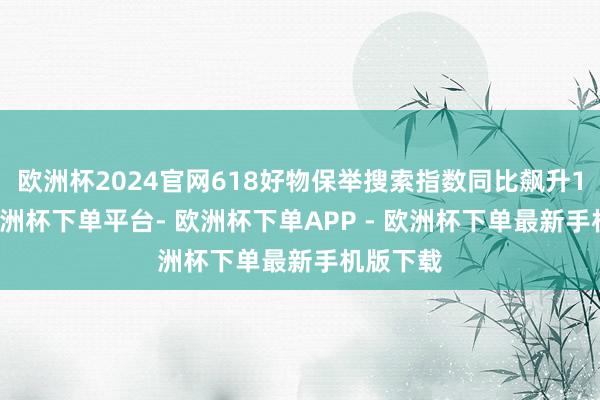 欧洲杯2024官网618好物保举搜索指数同比飙升190%-欧洲杯下单平台- 欧洲杯下单APP - 欧洲杯下单最新手机版下载