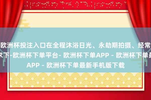欧洲杯投注入口在全程沐浴日光、永劫期拍摄、经常操作切换的要求下-欧洲杯下单平台- 欧洲杯下单APP - 欧洲杯下单最新手机版下载