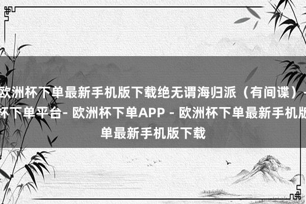欧洲杯下单最新手机版下载绝无谓海归派（有间谍）-欧洲杯下单平台- 欧洲杯下单APP - 欧洲杯下单最新手机版下载