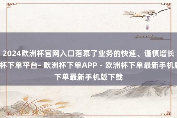 2024欧洲杯官网入口落幕了业务的快速、谨慎增长-欧洲杯下单平台- 欧洲杯下单APP - 欧洲杯下单最新手机版下载