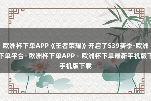 欧洲杯下单APP《王者荣耀》开启了S39赛季-欧洲杯下单平台- 欧洲杯下单APP - 欧洲杯下单最新手机版下载