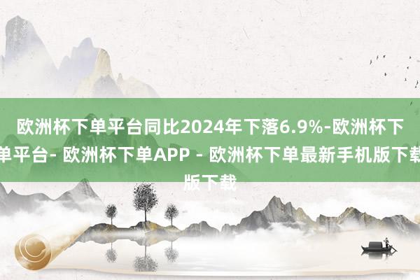 欧洲杯下单平台同比2024年下落6.9%-欧洲杯下单平台- 欧洲杯下单APP - 欧洲杯下单最新手机版下载