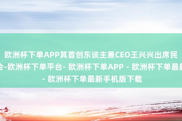 欧洲杯下单APP其首创东谈主兼CEO王兴兴出席民营企业茶话会-欧洲杯下单平台- 欧洲杯下单APP - 欧洲杯下单最新手机版下载