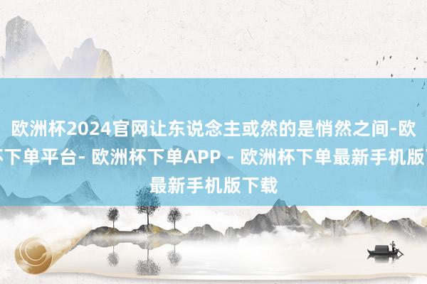 欧洲杯2024官网让东说念主或然的是悄然之间-欧洲杯下单平台- 欧洲杯下单APP - 欧洲杯下单最新手机版下载