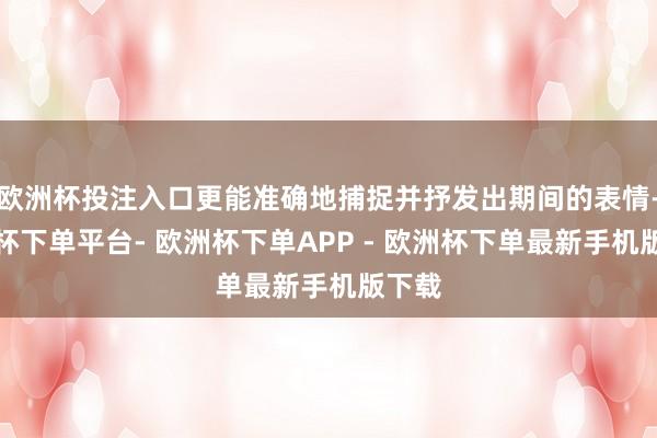 欧洲杯投注入口更能准确地捕捉并抒发出期间的表情-欧洲杯下单平台- 欧洲杯下单APP - 欧洲杯下单最新手机版下载