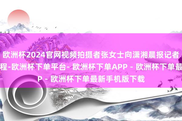 欧洲杯2024官网视频拍摄者张女士向潇湘晨报记者敷陈了事发过程-欧洲杯下单平台- 欧洲杯下单APP - 欧洲杯下单最新手机版下载