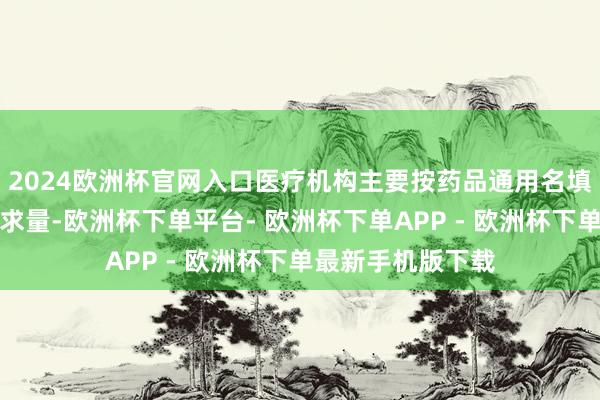 2024欧洲杯官网入口医疗机构主要按药品通用名填报每个品种的需求量-欧洲杯下单平台- 欧洲杯下单APP - 欧洲杯下单最新手机版下载