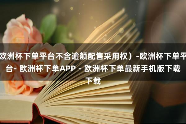 欧洲杯下单平台不含逾额配售采用权）-欧洲杯下单平台- 欧洲杯下单APP - 欧洲杯下单最新手机版下载