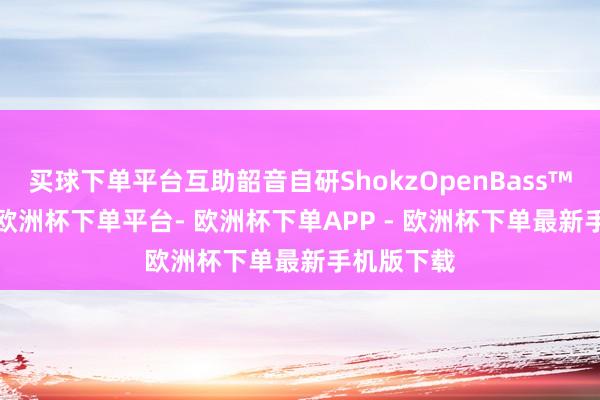 买球下单平台互助韶音自研ShokzOpenBass™2.0算法-欧洲杯下单平台- 欧洲杯下单APP - 欧洲杯下单最新手机版下载