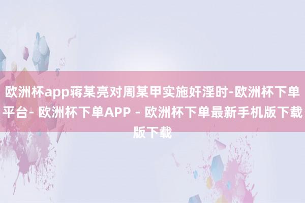 欧洲杯app蒋某亮对周某甲实施奸淫时-欧洲杯下单平台- 欧洲杯下单APP - 欧洲杯下单最新手机版下载