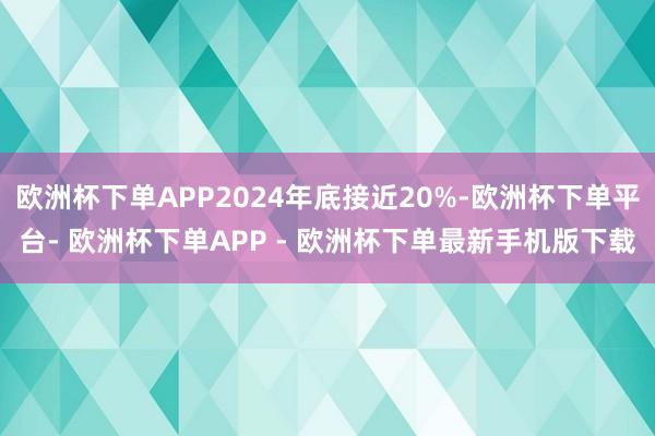 欧洲杯下单APP2024年底接近20%-欧洲杯下单平台- 欧洲杯下单APP - 欧洲杯下单最新手机版下载