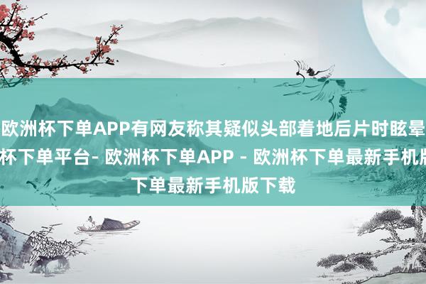 欧洲杯下单APP有网友称其疑似头部着地后片时眩晕-欧洲杯下单平台- 欧洲杯下单APP - 欧洲杯下单最新手机版下载