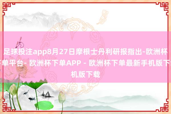 足球投注app8月27日摩根士丹利研报指出-欧洲杯下单平台- 欧洲杯下单APP - 欧洲杯下单最新手机版下载