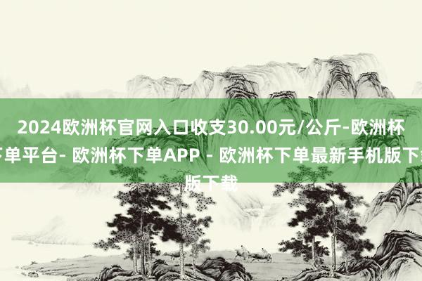 2024欧洲杯官网入口收支30.00元/公斤-欧洲杯下单平台- 欧洲杯下单APP - 欧洲杯下单最新手机版下载