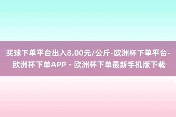 买球下单平台出入8.00元/公斤-欧洲杯下单平台- 欧洲杯下单APP - 欧洲杯下单最新手机版下载