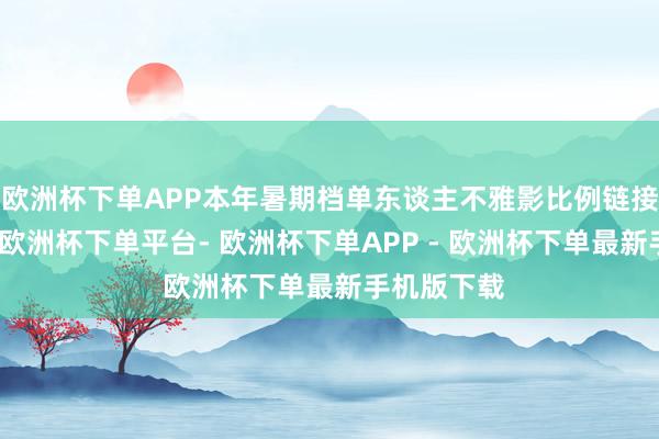 欧洲杯下单APP本年暑期档单东谈主不雅影比例链接三年高涨-欧洲杯下单平台- 欧洲杯下单APP - 欧洲杯下单最新手机版下载