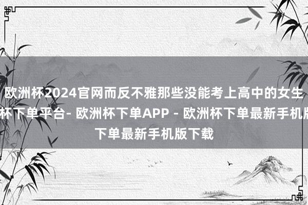 欧洲杯2024官网而反不雅那些没能考上高中的女生-欧洲杯下单平台- 欧洲杯下单APP - 欧洲杯下单最新手机版下载