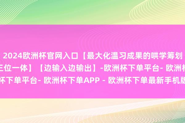 2024欧洲杯官网入口【最大化温习成果的哄学筹划】【答题/背书/专题三位一体】【边输入边输出】-欧洲杯下单平台- 欧洲杯下单APP - 欧洲杯下单最新手机版下载