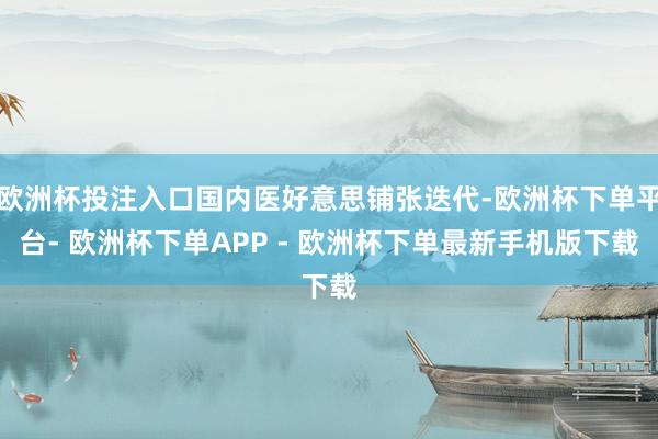 欧洲杯投注入口国内医好意思铺张迭代-欧洲杯下单平台- 欧洲杯下单APP - 欧洲杯下单最新手机版下载