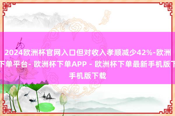 2024欧洲杯官网入口但对收入孝顺减少42%-欧洲杯下单平台- 欧洲杯下单APP - 欧洲杯下单最新手机版下载