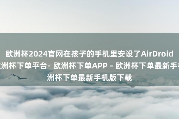 欧洲杯2024官网在孩子的手机里安设了AirDroid Kids-欧洲杯下单平台- 欧洲杯下单APP - 欧洲杯下单最新手机版下载