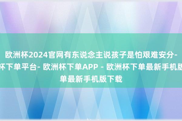 欧洲杯2024官网有东说念主说孩子是怕艰难安分-欧洲杯下单平台- 欧洲杯下单APP - 欧洲杯下单最新手机版下载
