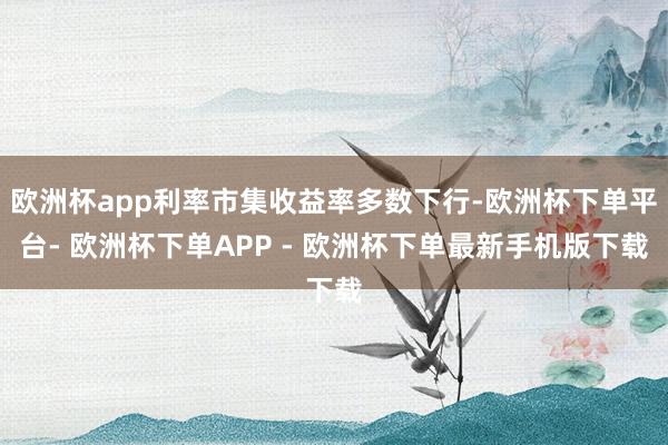 欧洲杯app利率市集收益率多数下行-欧洲杯下单平台- 欧洲杯下单APP - 欧洲杯下单最新手机版下载