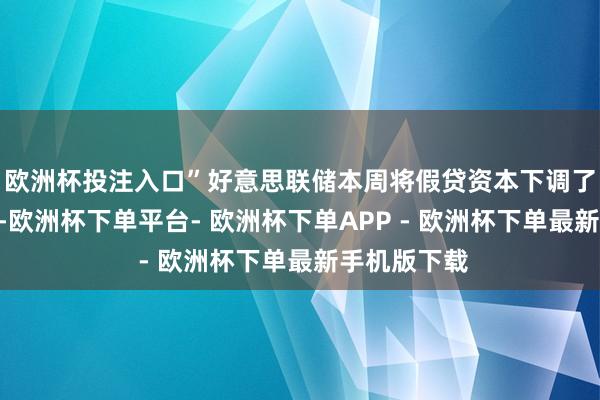 欧洲杯投注入口”　　好意思联储本周将假贷资本下调了 25 个基点-欧洲杯下单平台- 欧洲杯下单APP - 欧洲杯下单最新手机版下载