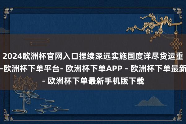 2024欧洲杯官网入口捏续深远实施国度详尽货运重要补链强链-欧洲杯下单平台- 欧洲杯下单APP - 欧洲杯下单最新手机版下载
