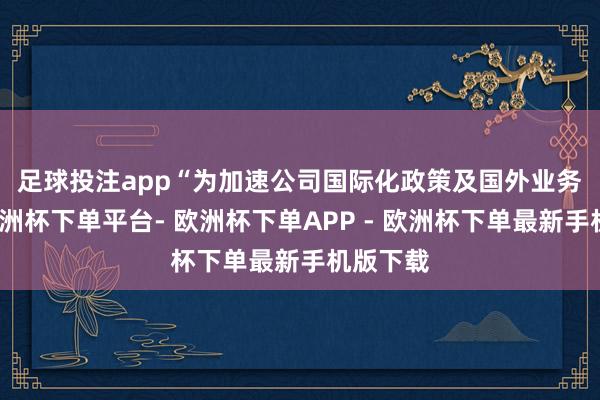 足球投注app　　“为加速公司国际化政策及国外业务布局-欧洲杯下单平台- 欧洲杯下单APP - 欧洲杯下单最新手机版下载