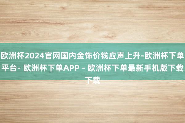 欧洲杯2024官网国内金饰价钱应声上升-欧洲杯下单平台- 欧洲杯下单APP - 欧洲杯下单最新手机版下载
