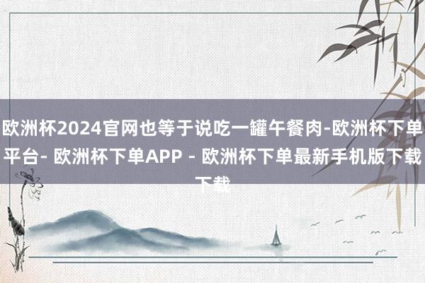 欧洲杯2024官网也等于说吃一罐午餐肉-欧洲杯下单平台- 欧洲杯下单APP - 欧洲杯下单最新手机版下载