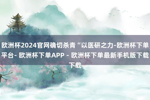 欧洲杯2024官网确切杀青“以医研之力-欧洲杯下单平台- 欧洲杯下单APP - 欧洲杯下单最新手机版下载