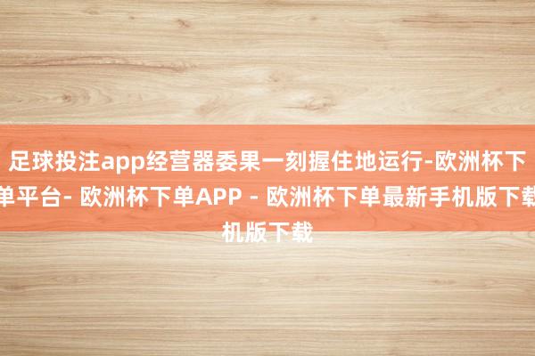 足球投注app经营器委果一刻握住地运行-欧洲杯下单平台- 欧洲杯下单APP - 欧洲杯下单最新手机版下载