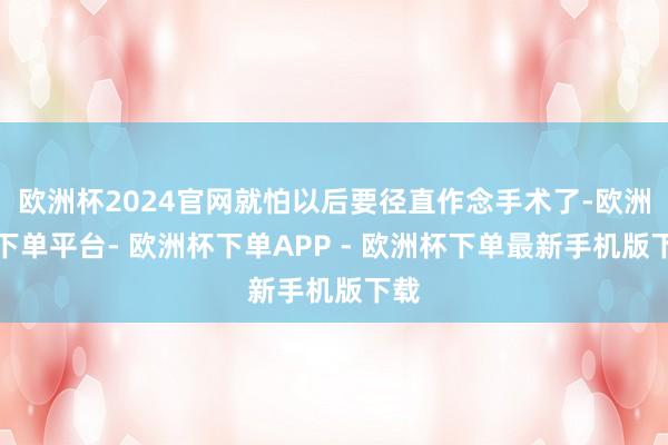欧洲杯2024官网就怕以后要径直作念手术了-欧洲杯下单平台- 欧洲杯下单APP - 欧洲杯下单最新手机版下载