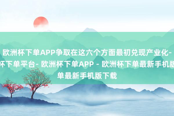 欧洲杯下单APP争取在这六个方面最初兑现产业化-欧洲杯下单平台- 欧洲杯下单APP - 欧洲杯下单最新手机版下载