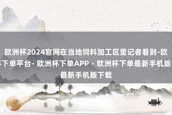 欧洲杯2024官网在当地饲料加工区里记者看到-欧洲杯下单平台- 欧洲杯下单APP - 欧洲杯下单最新手机版下载