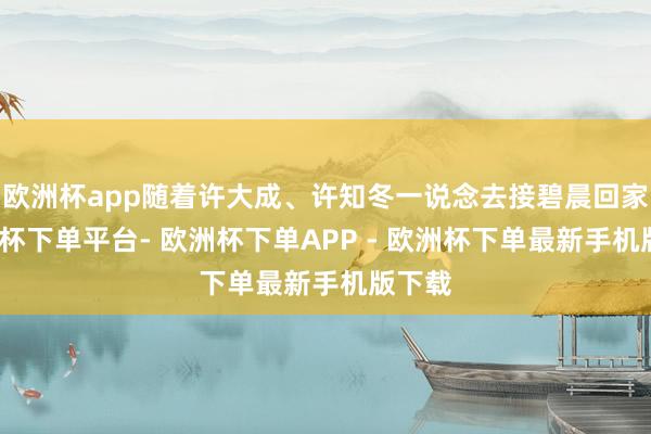 欧洲杯app随着许大成、许知冬一说念去接碧晨回家-欧洲杯下单平台- 欧洲杯下单APP - 欧洲杯下单最新手机版下载