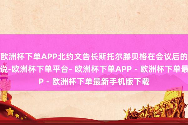 欧洲杯下单APP北约文告长斯托尔滕贝格在会议后的新闻发布会上说-欧洲杯下单平台- 欧洲杯下单APP - 欧洲杯下单最新手机版下载