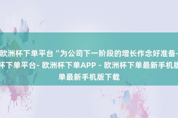 欧洲杯下单平台“为公司下一阶段的增长作念好准备-欧洲杯下单平台- 欧洲杯下单APP - 欧洲杯下单最新手机版下载