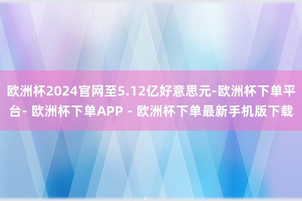 欧洲杯2024官网至5.12亿好意思元-欧洲杯下单平台- 欧洲杯下单APP - 欧洲杯下单最新手机版下载