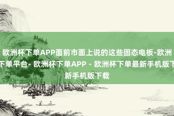 欧洲杯下单APP面前市面上说的这些固态电板-欧洲杯下单平台- 欧洲杯下单APP - 欧洲杯下单最新手机版下载