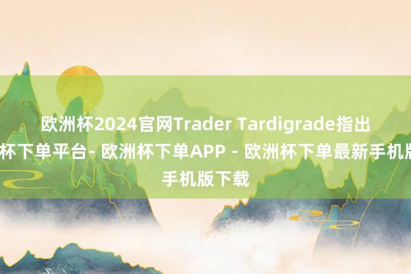 欧洲杯2024官网Trader Tardigrade指出-欧洲杯下单平台- 欧洲杯下单APP - 欧洲杯下单最新手机版下载