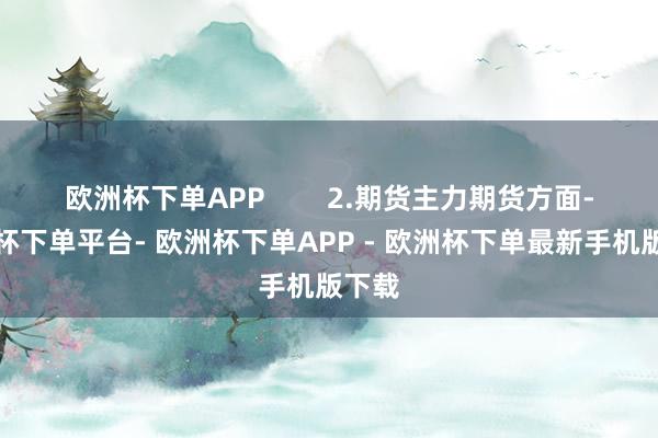 欧洲杯下单APP 2.期货主力期货方面-欧洲杯下单平台- 欧洲杯下单APP - 欧洲杯下单最新手机版下载